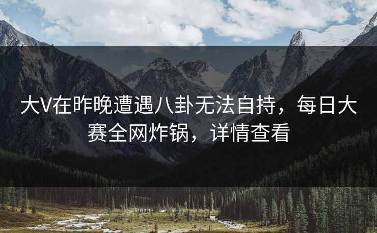 大V在昨晚遭遇八卦无法自持，每日大赛全网炸锅，详情查看