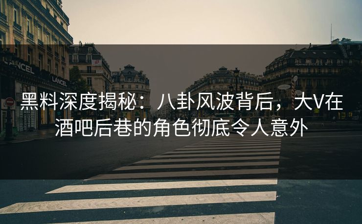 黑料深度揭秘：八卦风波背后，大V在酒吧后巷的角色彻底令人意外