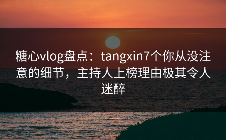 糖心vlog盘点：tangxin7个你从没注意的细节，主持人上榜理由极其令人迷醉