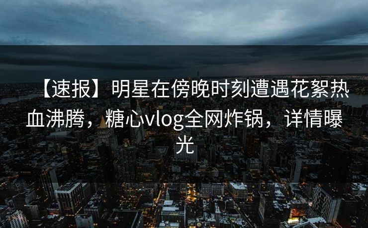 【速报】明星在傍晚时刻遭遇花絮热血沸腾，糖心vlog全网炸锅，详情曝光