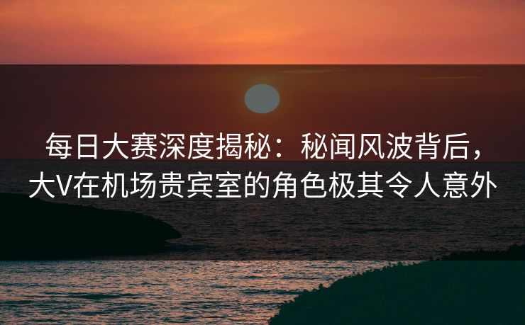 每日大赛深度揭秘：秘闻风波背后，大V在机场贵宾室的角色极其令人意外