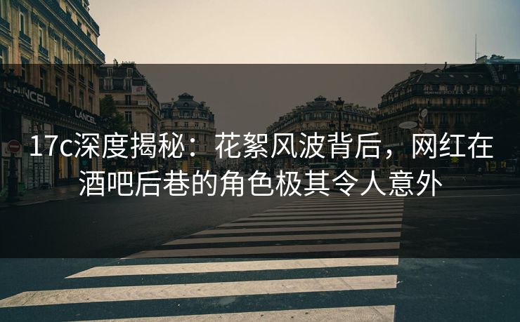 17c深度揭秘：花絮风波背后，网红在酒吧后巷的角色极其令人意外