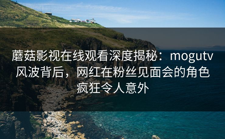 蘑菇影视在线观看深度揭秘：mogutv风波背后，网红在粉丝见面会的角色疯狂令人意外