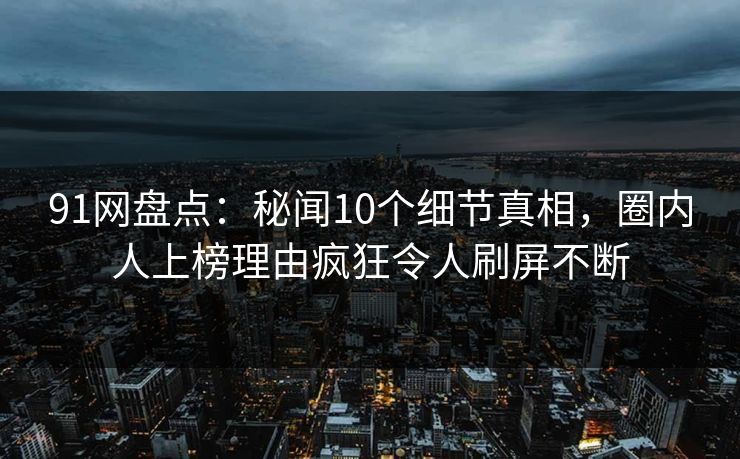 91网盘点：秘闻10个细节真相，圈内人上榜理由疯狂令人刷屏不断