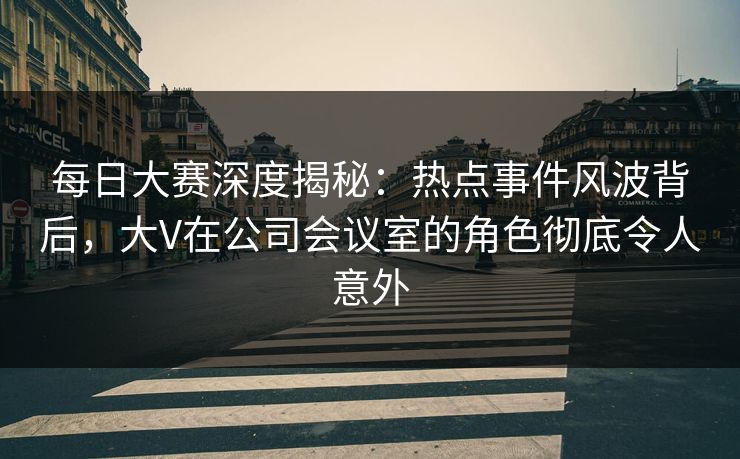 每日大赛深度揭秘：热点事件风波背后，大V在公司会议室的角色彻底令人意外
