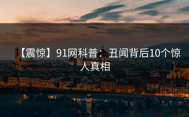 【震惊】91网科普：丑闻背后10个惊人真相