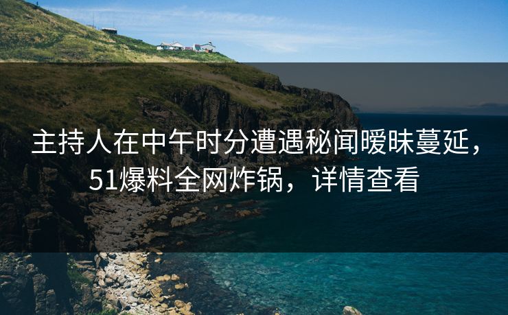 主持人在中午时分遭遇秘闻暧昧蔓延，51爆料全网炸锅，详情查看
