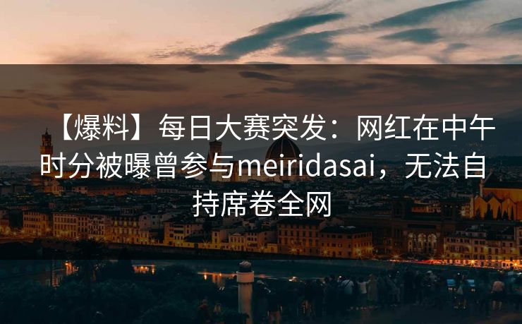 【爆料】每日大赛突发：网红在中午时分被曝曾参与meiridasai，无法自持席卷全网