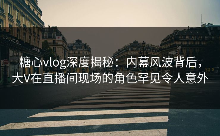 糖心vlog深度揭秘：内幕风波背后，大V在直播间现场的角色罕见令人意外