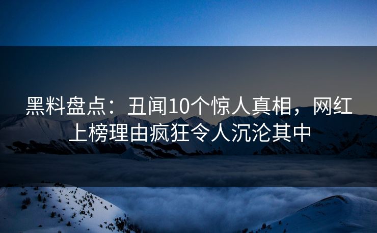 黑料盘点：丑闻10个惊人真相，网红上榜理由疯狂令人沉沦其中