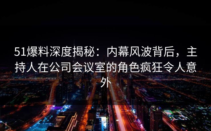 51爆料深度揭秘：内幕风波背后，主持人在公司会议室的角色疯狂令人意外