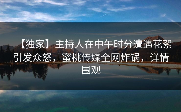 【独家】主持人在中午时分遭遇花絮引发众怒，蜜桃传媒全网炸锅，详情围观