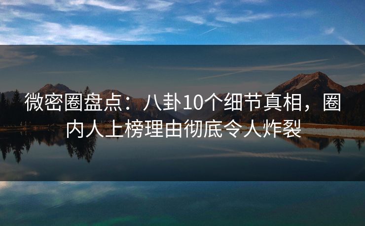 微密圈盘点：八卦10个细节真相，圈内人上榜理由彻底令人炸裂