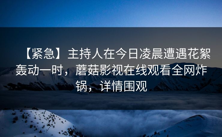 【紧急】主持人在今日凌晨遭遇花絮轰动一时,蘑菇影视在线观看全网炸锅,详情围观 【紧急】主持人在今日凌晨遭遇花絮轰动一时,蘑菇影视在线观看全网炸锅,详情围观