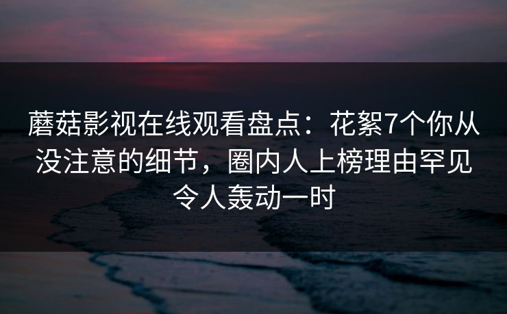 蘑菇影视在线观看盘点：花絮7个你从没注意的细节，圈内人上榜理由罕见令人轰动一时