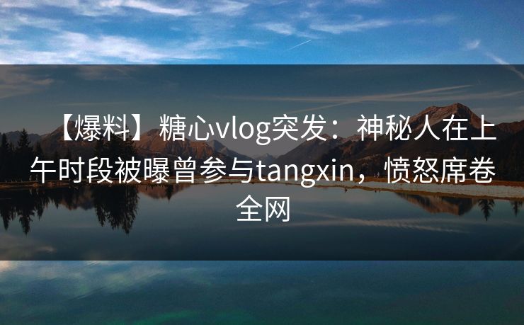 【爆料】糖心vlog突发：神秘人在上午时段被曝曾参与tangxin，愤怒席卷全网