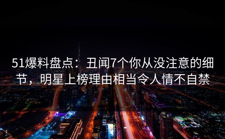 51爆料盘点：丑闻7个你从没注意的细节，明星上榜理由相当令人情不自禁
