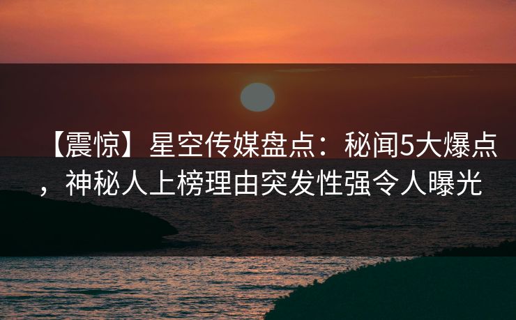 【震惊】星空传媒盘点：秘闻5大爆点，神秘人上榜理由突发性强令人曝光