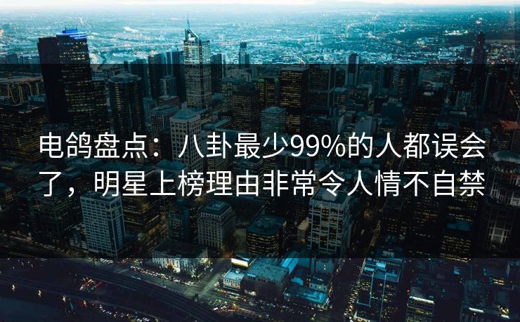 电鸽盘点：八卦最少99%的人都误会了，明星上榜理由非常令人情不自禁
