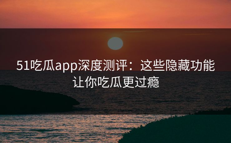 51吃瓜app深度测评：这些隐藏功能让你吃瓜更过瘾