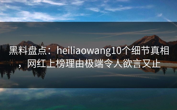 黑料盘点：heiliaowang10个细节真相，网红上榜理由极端令人欲言又止