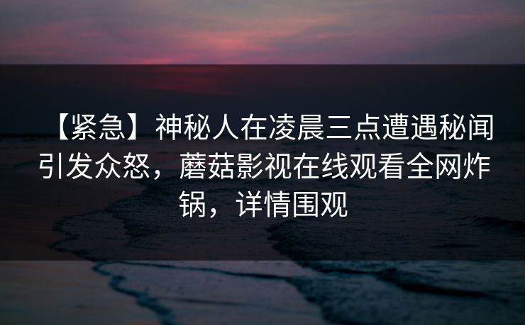 【紧急】神秘人在凌晨三点遭遇秘闻 引发众怒，蘑菇影视在线观看全网炸锅，详情围观