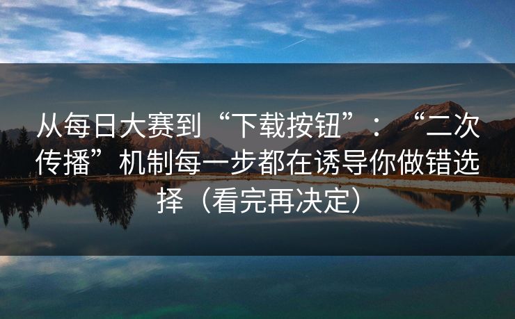 从每日大赛到“下载按钮”：“二次传播”机制每一步都在诱导你做错选择（看完再决定）