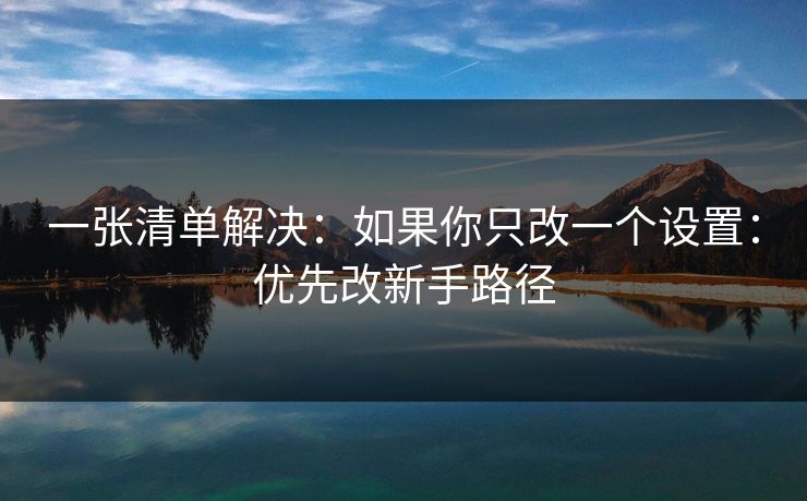 一张清单解决：如果你只改一个设置：优先改新手路径