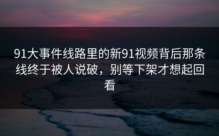 91大事件线路里的新91视频背后那条线终于被人说破，别等下架才想起回看