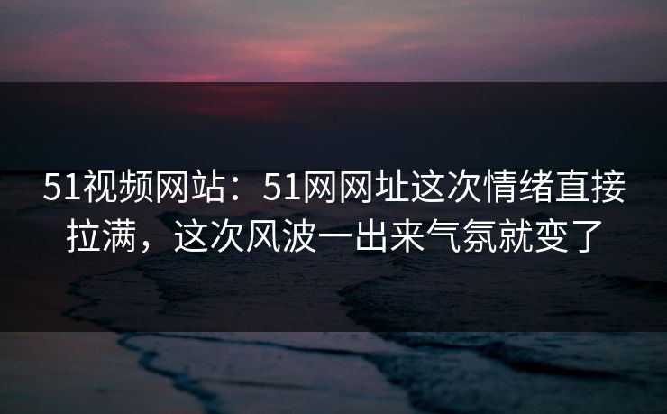 51视频网站：51网网址这次情绪直接拉满，这次风波一出来气氛就变了